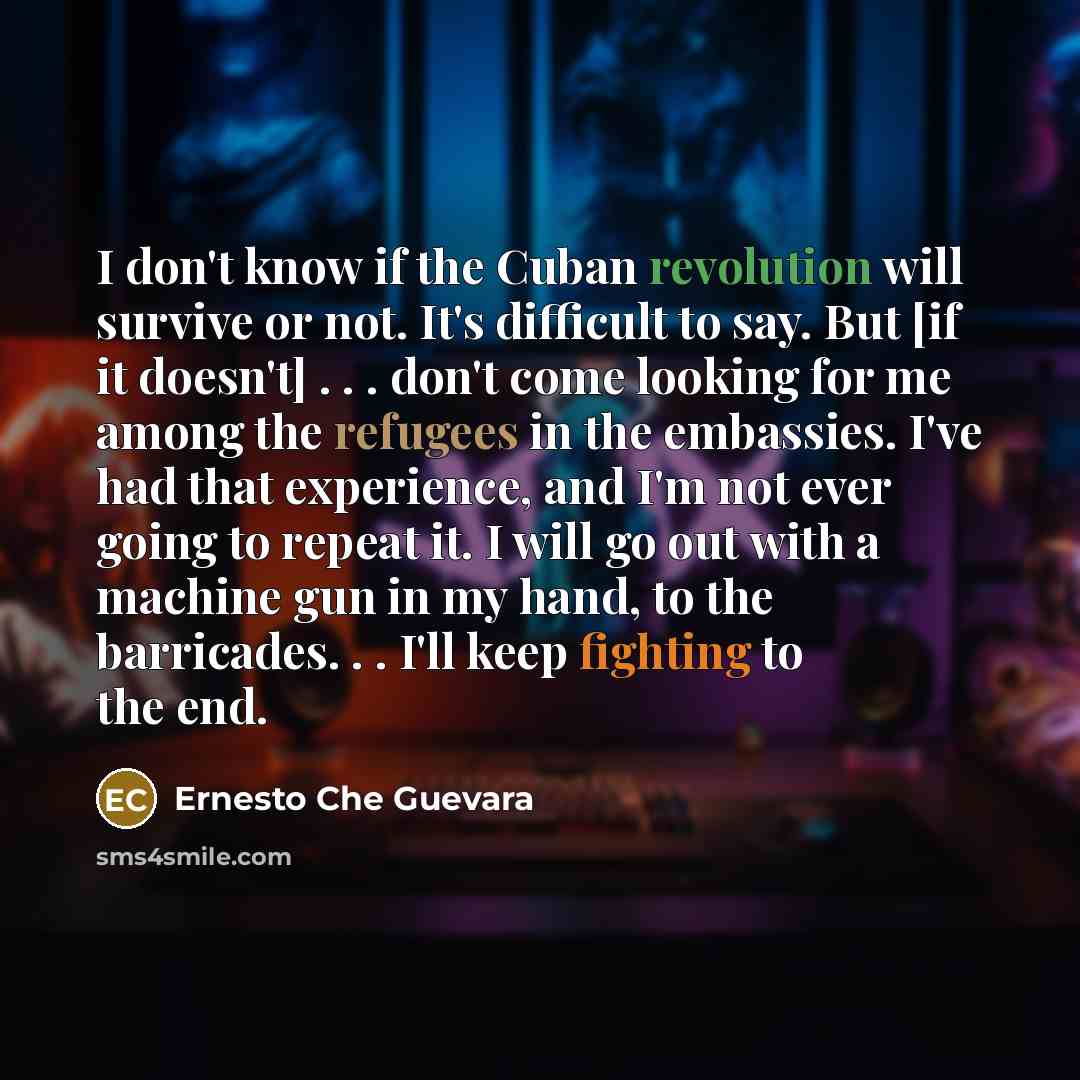 “I don't know if the Cuban revolution will survive or not. It's difficult to say. But [if it doesn't] . . . don't come looking for me among the refugees in the embassies. I've had that experience, and I'm not ever going to repeat it. I will go out with a machine gun in my hand, to the barricades…” quote by Ernesto Che Guevara