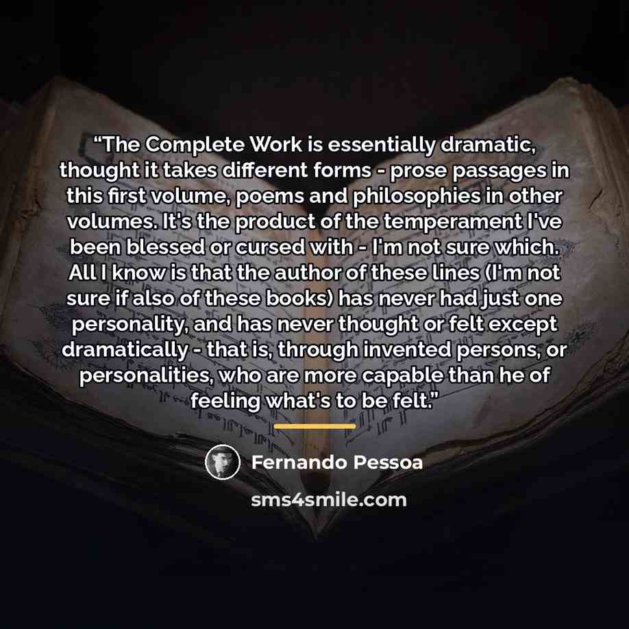 “The Complete Work is essentially dramatic, thought it takes different forms - prose passages in this first volume, poems and philosophies in other volumes. It's the product of the temperament I've been blessed or cursed with - I'm not sure which. All I know is that the author of these lines (I'm…” quote by Fernando Pessoa