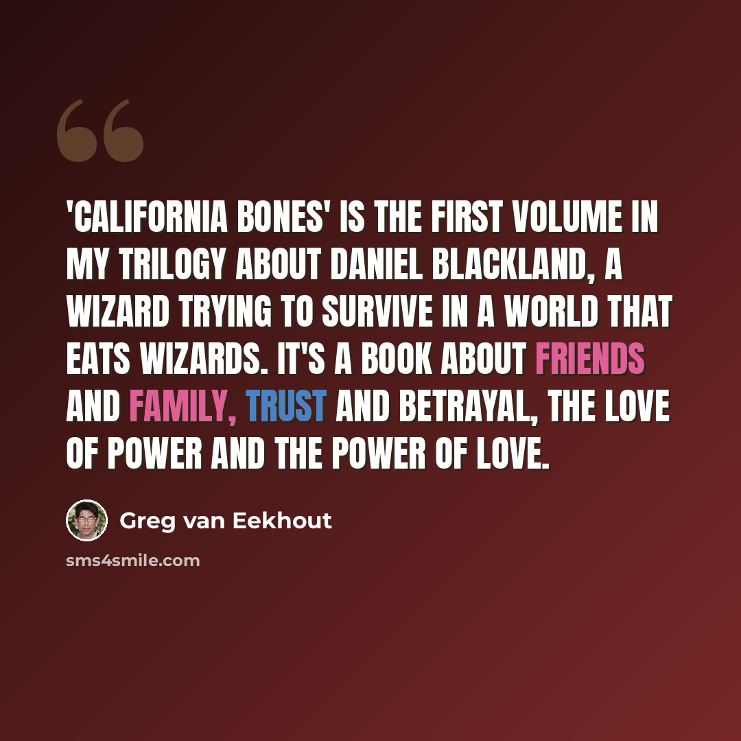 “'California Bones' is the first volume in my trilogy about Daniel Blackland, a wizard trying to survive in a world that eats wizards. It's a book about friends and family, trust and betrayal, the love of power and the power of love.” quote by Greg van Eekhout