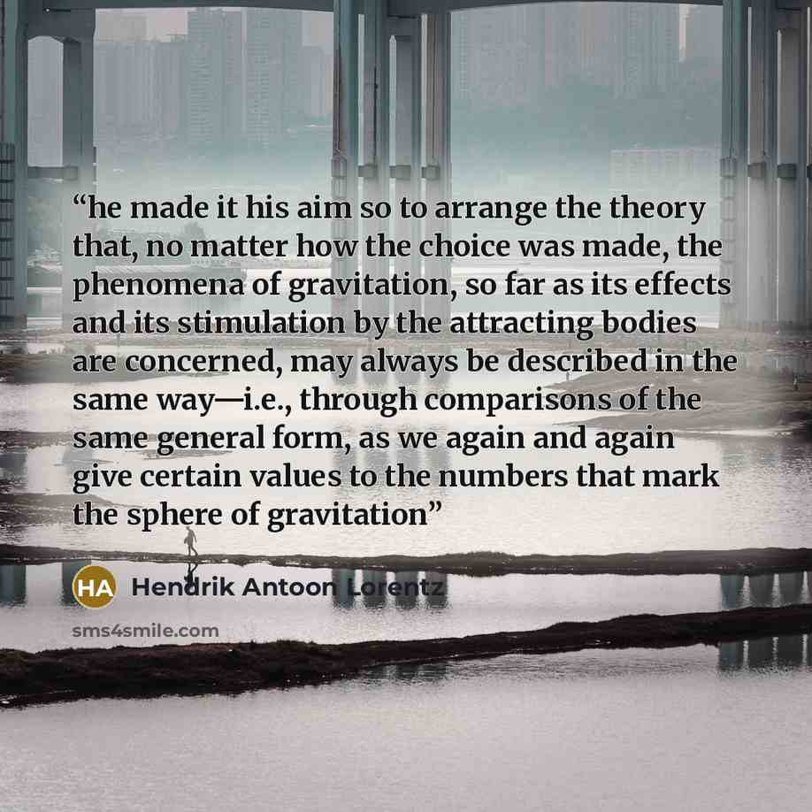“he made it his aim so to arrange the theory that, no matter how the choice was made, the phenomena of gravitation, so far as its effects and its stimulation by the attracting bodies are concerned, may always be described in the same way—i.e., through comparisons of the same general form, as we…” quote by Hendrik Antoon Lorentz