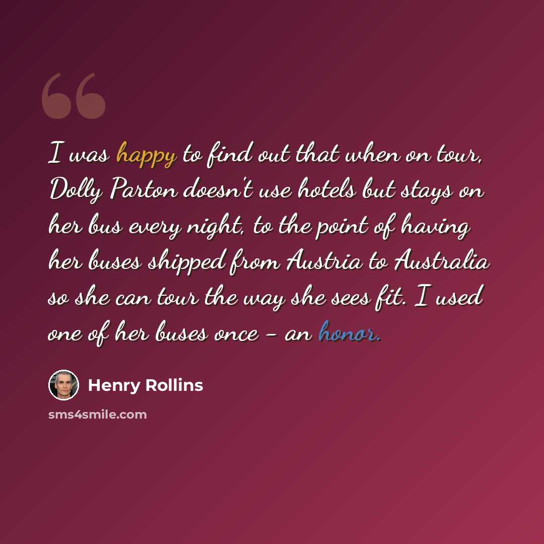 “I was happy to find out that when on tour, Dolly Parton doesn't use hotels but stays on her bus every night, to the point of having her buses shipped from Austria to Australia so she can tour the way she sees fit. I used one of her buses once - an honor.” quote by Henry Rollins