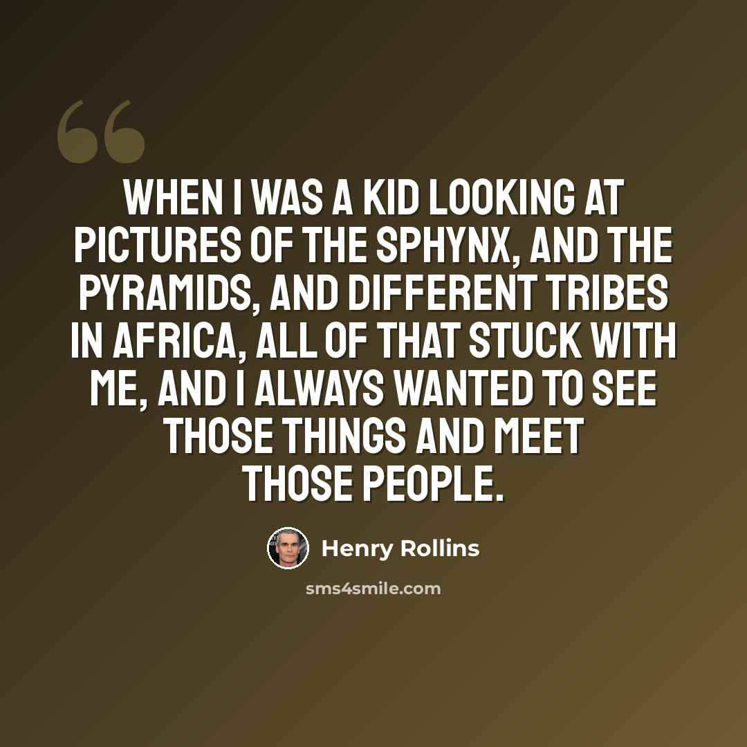 “When I was a kid looking at pictures of the Sphynx, and the Pyramids, and different tribes in Africa, all of that stuck with me, and I always wanted to see those things and meet those people.” quote by Henry Rollins