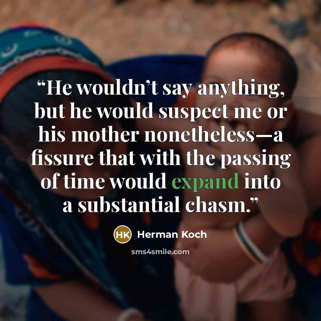 “He wouldn’t say anything, but he would suspect me or his mother nonetheless—a fissure that with the passing of time would expand into a substantial chasm.” quote by Herman Koch