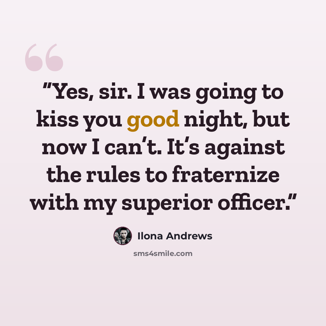 “Yes, sir. I was going to kiss you good night, but now I can’t. It’s against the rules to fraternize with my superior officer.” quote by Ilona Andrews