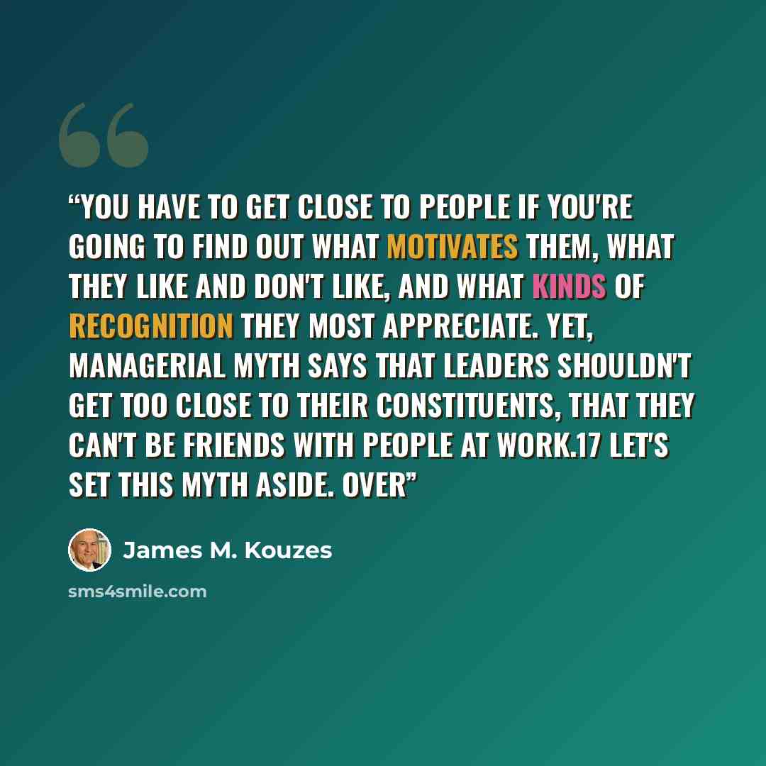 “you have to get close to people if you're going to find out what motivates them, what they like and don't like, and what kinds of recognition they most appreciate. Yet, managerial myth says that leaders shouldn't get too close to their constituents, that they can't be friends with people at…” quote by James M. Kouzes