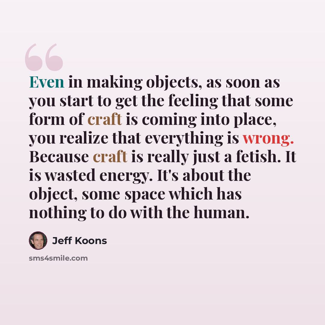 “Even in making objects, as soon as you start to get the feeling that some form of craft is coming into place, you realize that everything is wrong. Because craft is really just a fetish. It is wasted energy. It's about the object, some space which has nothing to do with the human.” quote by Jeff Koons