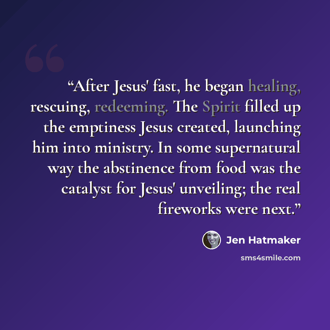 “After Jesus' fast, he began healing, rescuing, redeeming. The Spirit filled up the emptiness Jesus created, launching him into ministry. In some supernatural way the abstinence from food was the catalyst for Jesus' unveiling; the real fireworks were next.” quote by Jen Hatmaker