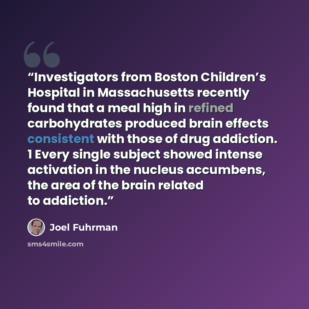 “Investigators from Boston Children’s Hospital in Massachusetts recently found that a meal high in refined carbohydrates produced brain effects consistent with those of drug addiction. 1 Every single subject showed intense activation in the nucleus accumbens, the area of the brain related to…” quote by Joel Fuhrman