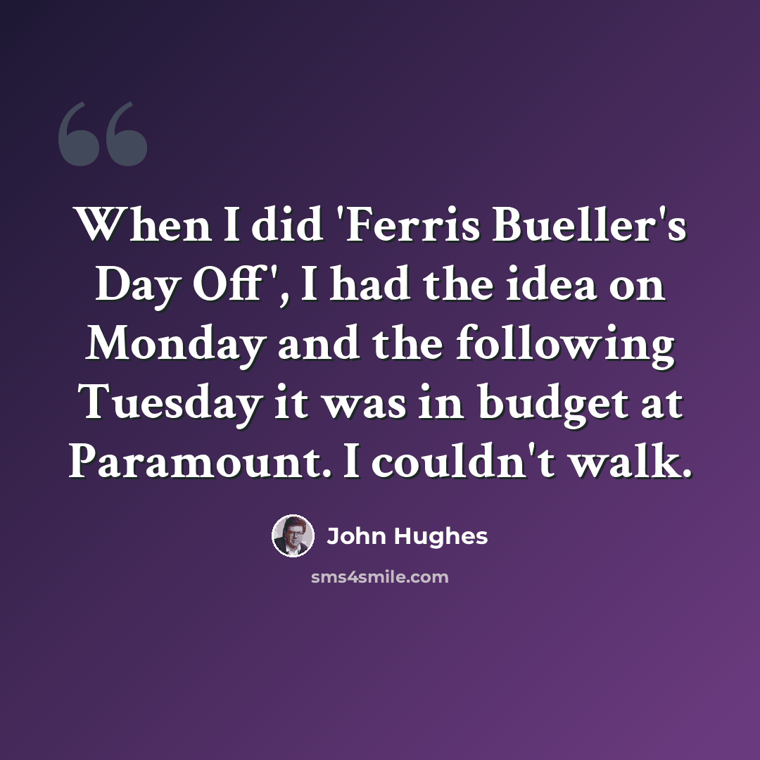 “When I did 'Ferris Bueller's Day Off', I had the idea on Monday and the following Tuesday it was in budget at Paramount. I couldn't walk.” quote by John Hughes