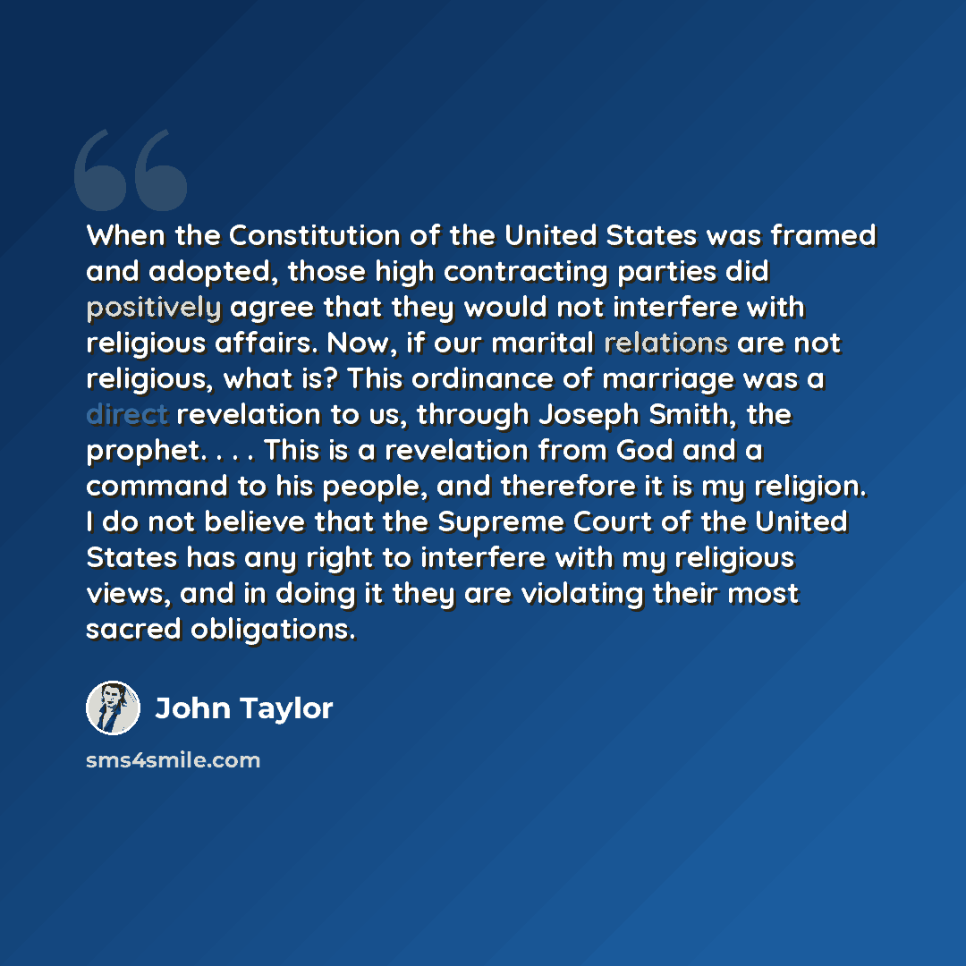 “When the Constitution of the United States was framed and adopted, those high contracting parties did positively agree that they would not interfere with religious affairs. Now, if our marital relations are not religious, what is? This ordinance of marriage was a direct revelation to us, through…” quote by John Taylor