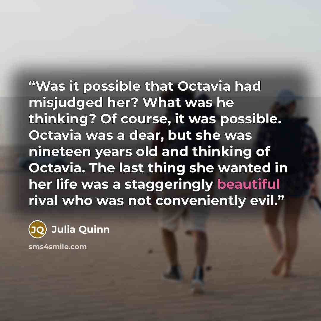 “Was it possible that Octavia had misjudged her? What was he thinking? Of course, it was possible. Octavia was a dear, but she was nineteen years old and thinking of Octavia. The last thing she wanted in her life was a staggeringly beautiful rival who was not conveniently evil.” quote by Julia Quinn
