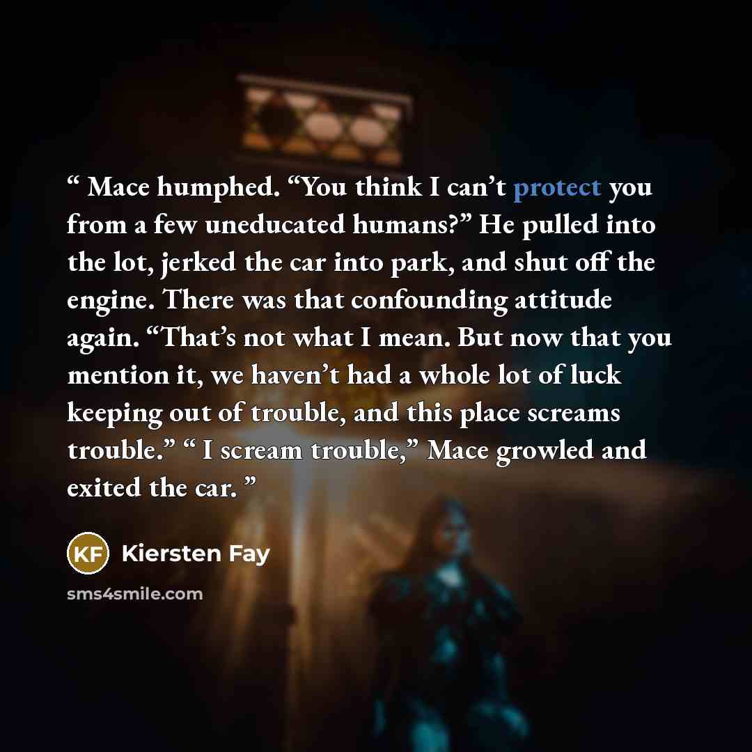 “Mace humphed. “You think I can’t protect you from a few uneducated humans?” He pulled into the lot, jerked the car into park, and shut off the engine. There was that confounding attitude again. “That’s not what I mean. But now that you mention it, we haven’t had a whole lot of luck keeping out of…” quote by Kiersten Fay
