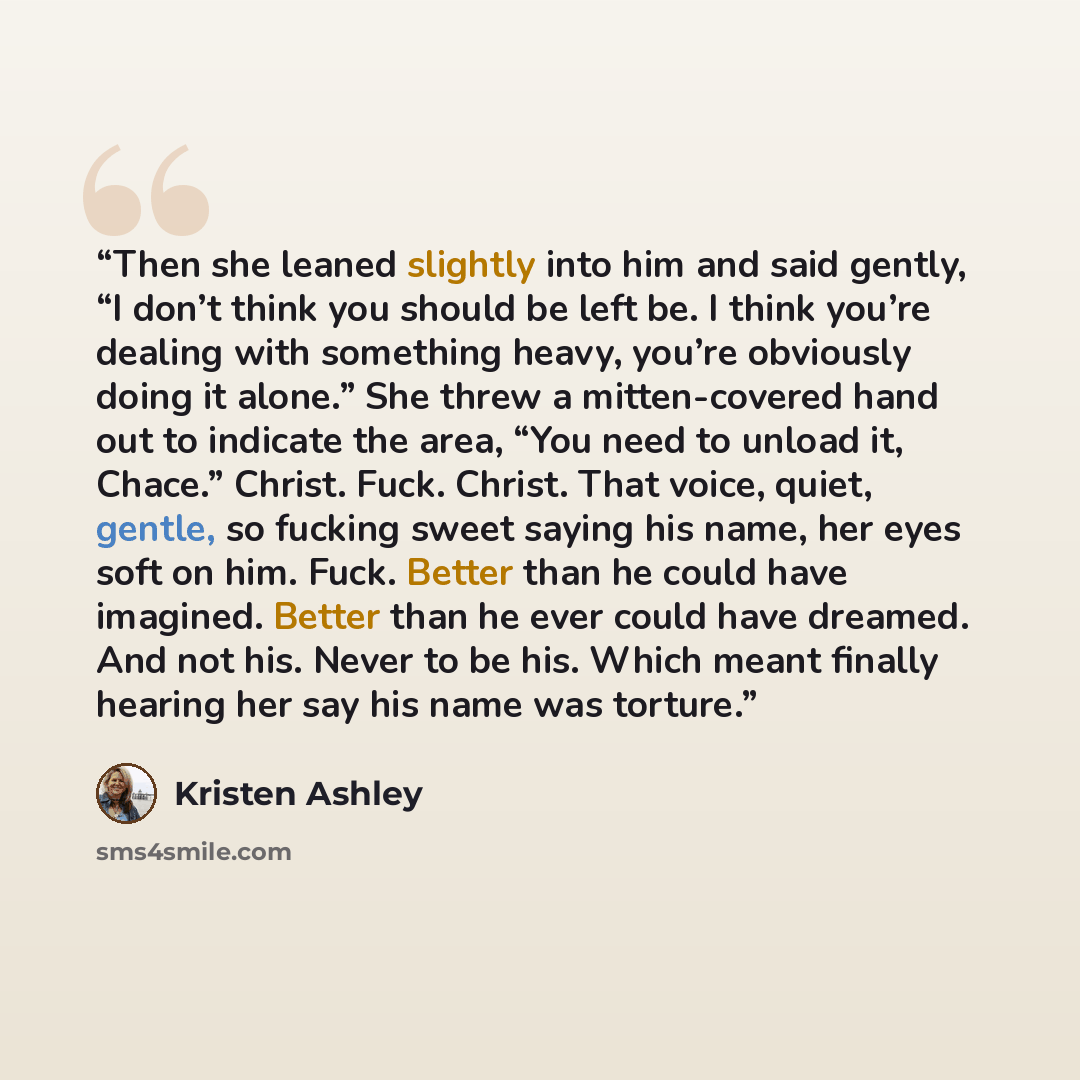 “Then she leaned slightly into him and said gently, “I don’t think you should be left be. I think you’re dealing with something heavy, you’re obviously doing it alone.” She threw a mitten-covered hand out to indicate the area, “You need to unload it, Chace.” Christ. Fuck. Christ. That voice, quiet…” quote by Kristen Ashley