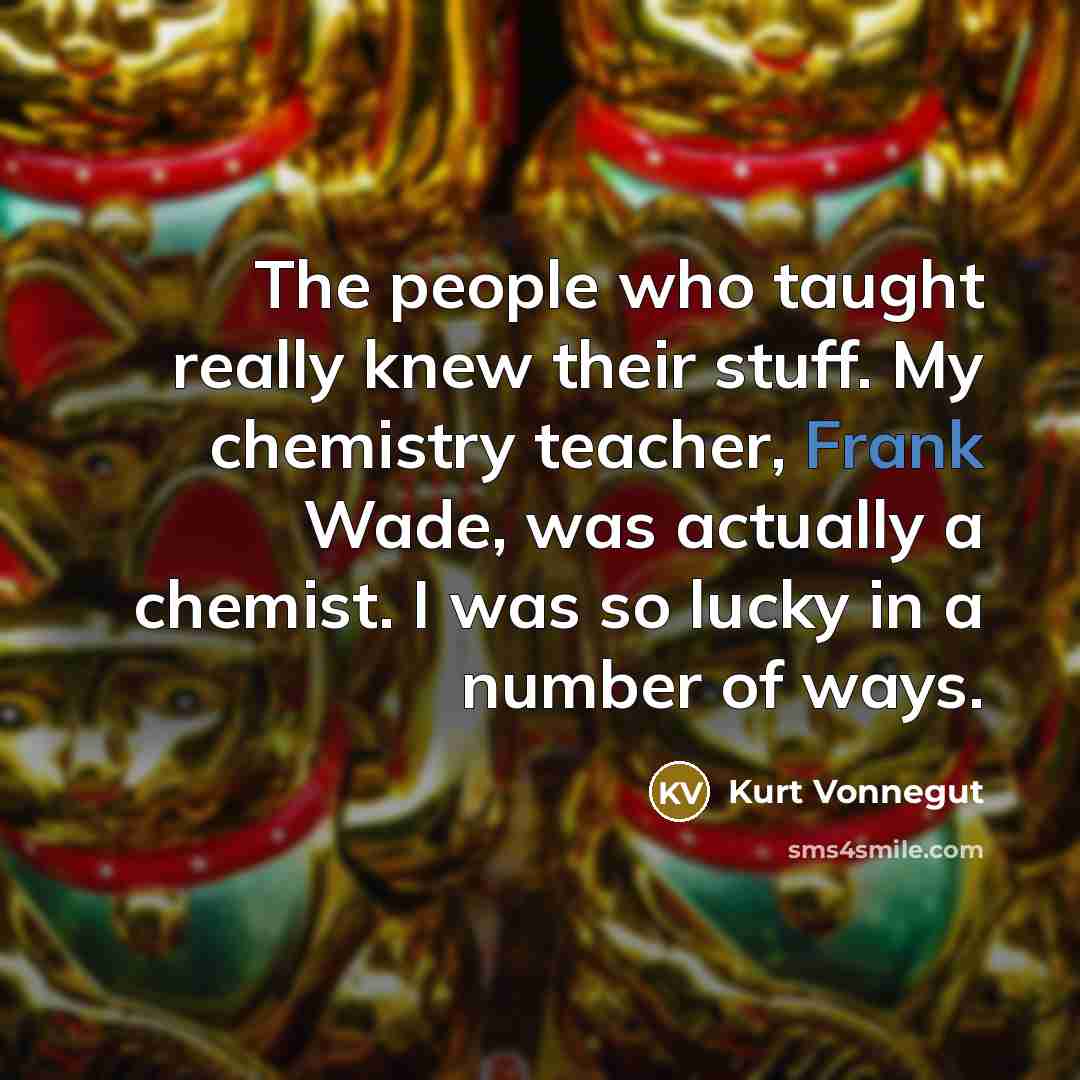 “The people who taught really knew their stuff. My chemistry teacher, Frank Wade, was actually a chemist. I was so lucky in a number of ways.” quote by Kurt Vonnegut