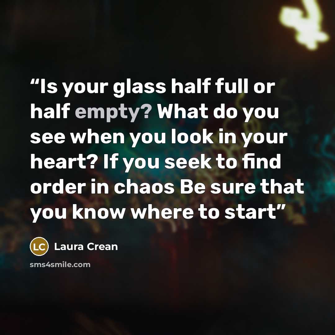 “Is your glass half full or half empty? What do you see when you look in your heart? If you seek to find order in chaos Be sure that you know where to start” quote by Laura Crean