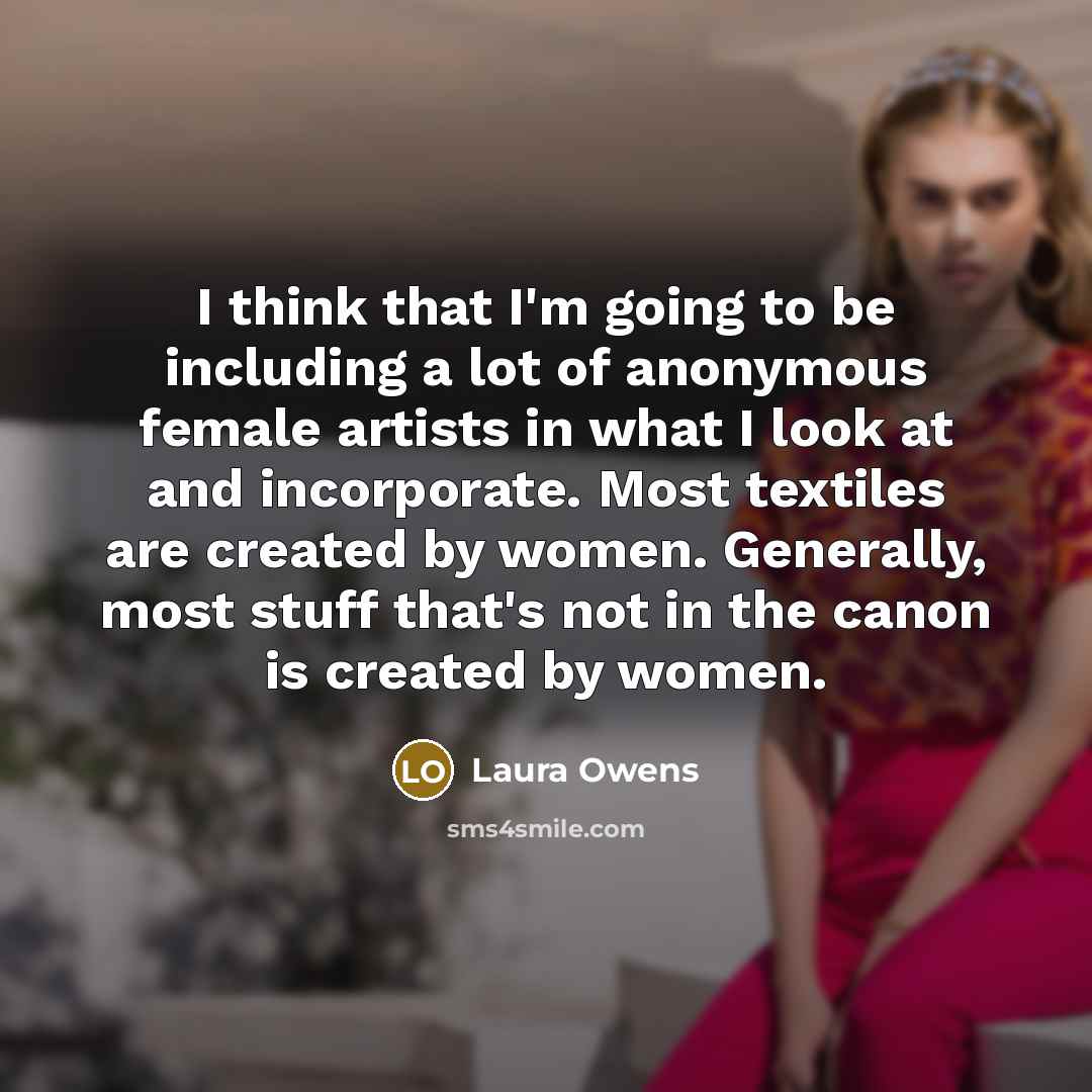 “I think that I'm going to be including a lot of anonymous female artists in what I look at and incorporate. Most textiles are created by women. Generally, most stuff that's not in the canon is created by women.” quote by Laura Owens