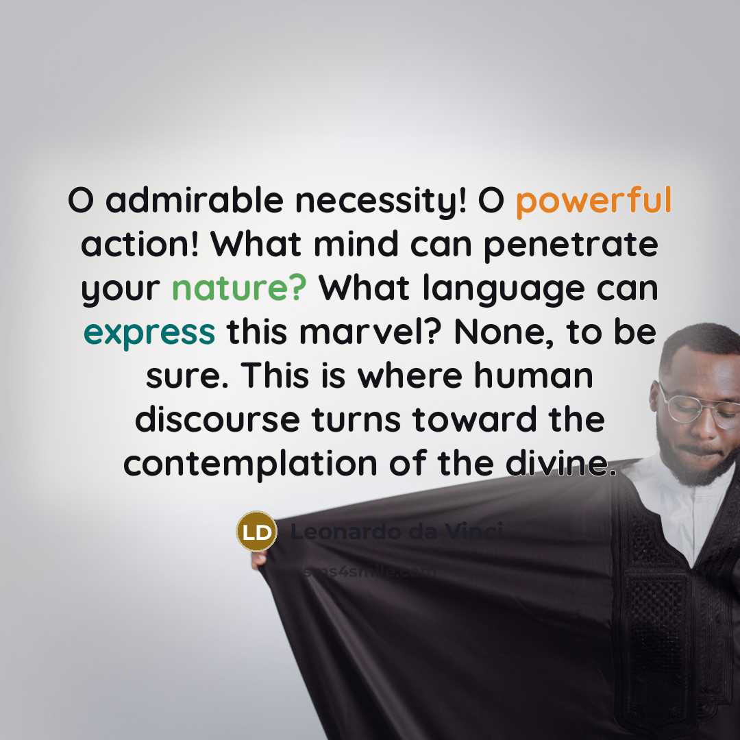 “O admirable necessity! O powerful action! What mind can penetrate your nature? What language can express this marvel? None, to be sure. This is where human discourse turns toward the contemplation of the divine.” quote by Leonardo da Vinci