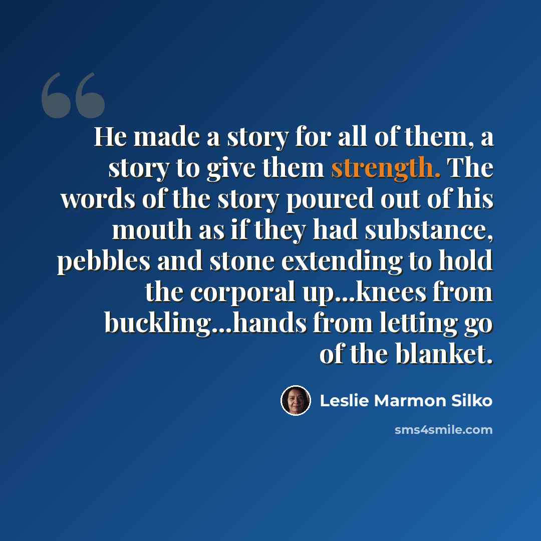 “He made a story for all of them, a story to give them strength. The words of the story poured out of his mouth as if they had substance, pebbles and stone extending to hold the corporal up...knees from buckling...hands from letting go of the blanket.” quote by Leslie Marmon Silko