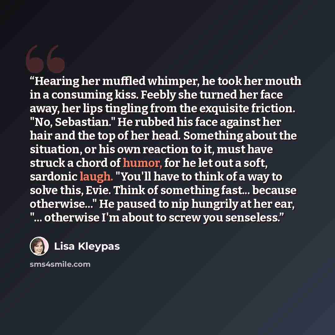 “Hearing her muffled whimper, he took her mouth in a consuming kiss. Feebly she turned her face away, her lips tingling from the exquisite friction. "No, Sebastian." He rubbed his face against her hair and the top of her head. Something about the situation, or his own reaction to it, must have…” quote by Lisa Kleypas
