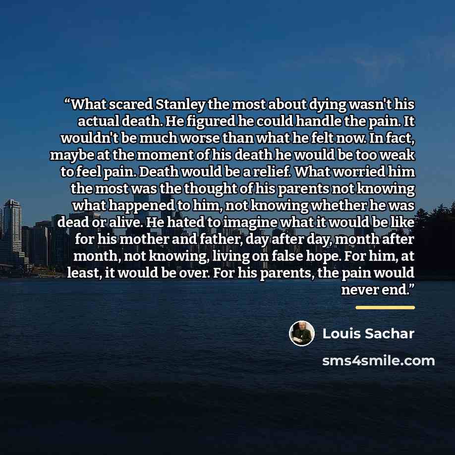 “What scared Stanley the most about dying wasn't his actual death. He figured he could handle the pain. It wouldn't be much worse than what he felt now. In fact, maybe at the moment of his death he would be too weak to feel pain. Death would be a relief. What worried him the most was the thought of…” quote by Louis Sachar