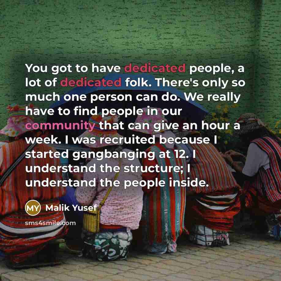 “You got to have dedicated people, a lot of dedicated folk. There's only so much one person can do. We really have to find people in our community that can give an hour a week. I was recruited because I started gangbanging at 12. I understand the structure; I understand the people inside.” quote by Malik Yusef