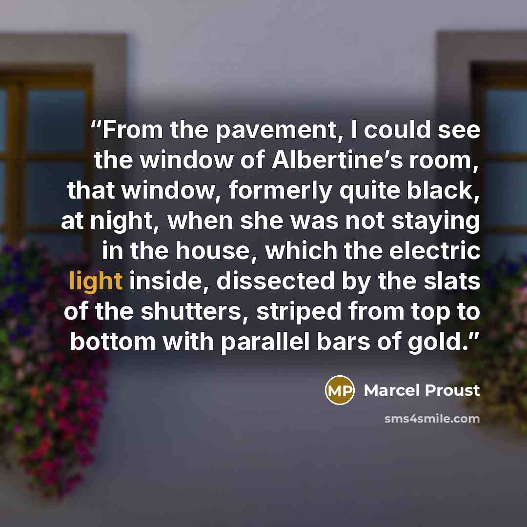 “From the pavement, I could see the window of Albertine’s room, that window, formerly quite black, at night, when she was not staying in the house, which the electric light inside, dissected by the slats of the shutters, striped from top to bottom with parallel bars of gold.” quote by Marcel Proust
