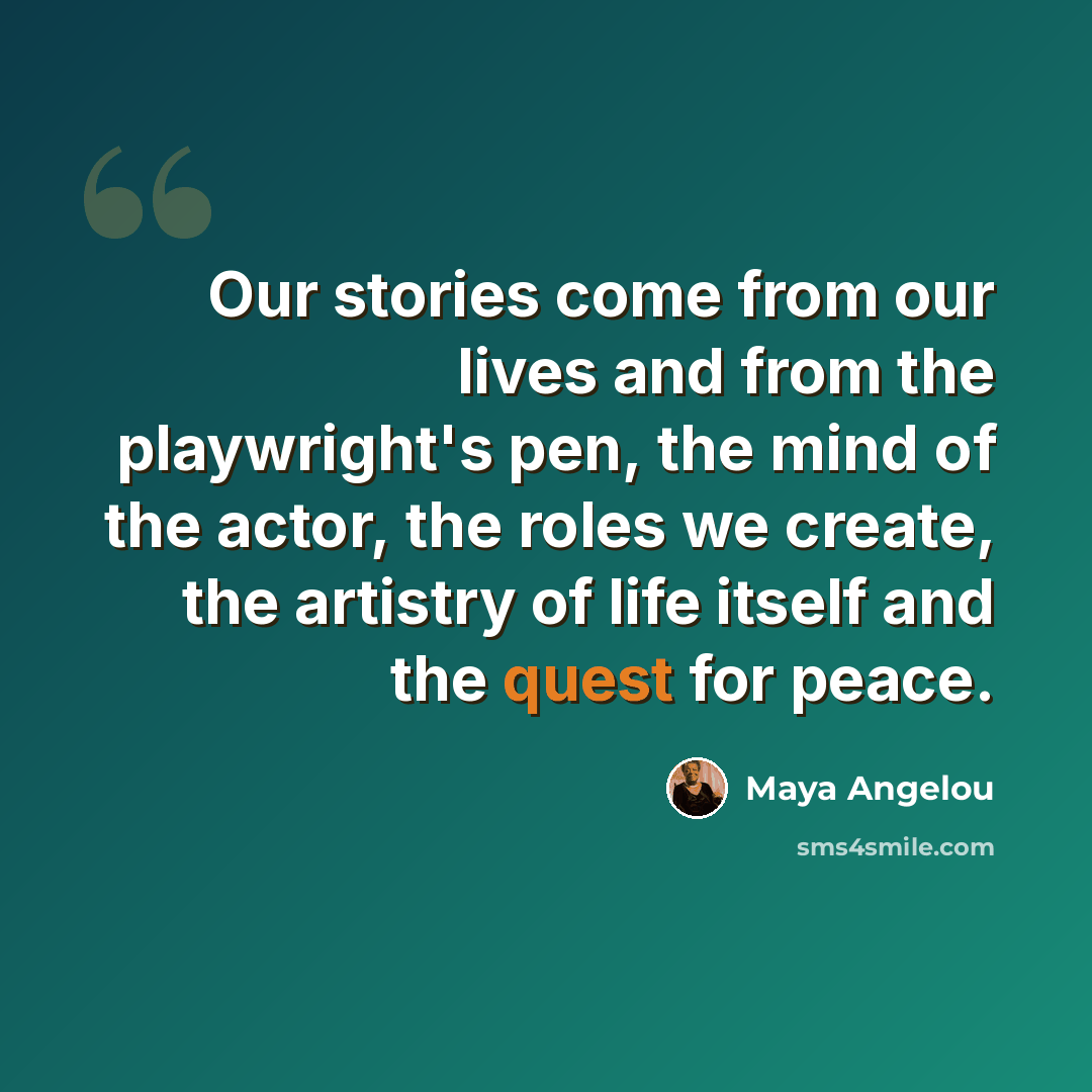 “Our stories come from our lives and from the playwright's pen, the mind of the actor, the roles we create, the artistry of life itself and the quest for peace.” quote by Maya Angelou