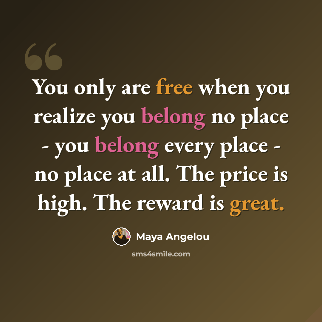 “You only are free when you realize you belong no place - you belong every place - no place at all. The price is high. The reward is great.” quote by Maya Angelou