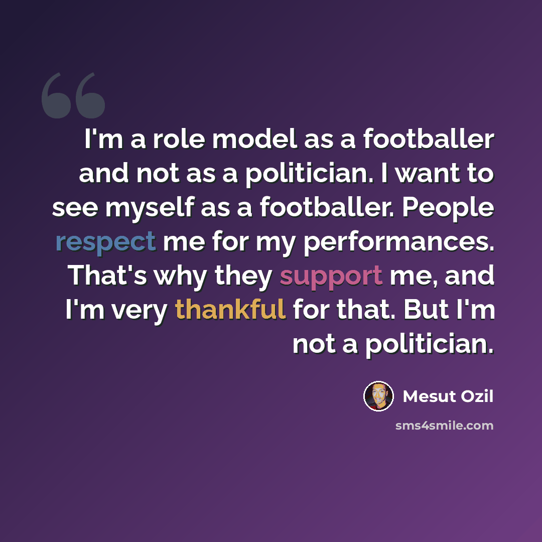“I'm a role model as a footballer and not as a politician. I want to see myself as a footballer. People respect me for my performances. That's why they support me, and I'm very thankful for that. But I'm not a politician.” quote by Mesut Ozil