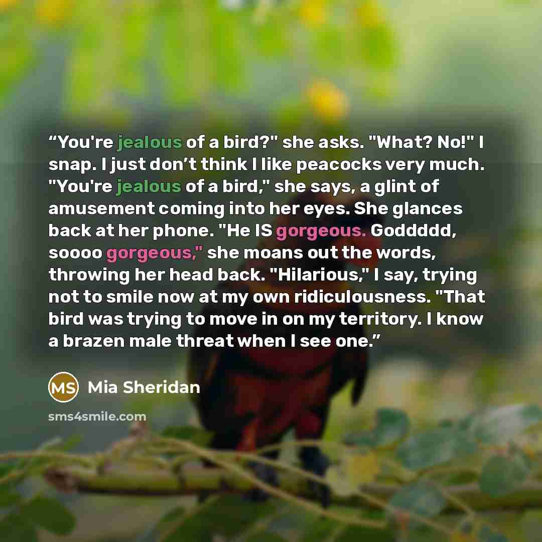 “You're jealous of a bird?" she asks. "What? No!" I snap. I just don’t think I like peacocks very much. "You're jealous of a bird," she says, a glint of amusement coming into her eyes. She glances back at her phone. "He IS gorgeous. Goddddd, soooo gorgeous," she moans out the words, throwing her…” quote by Mia Sheridan