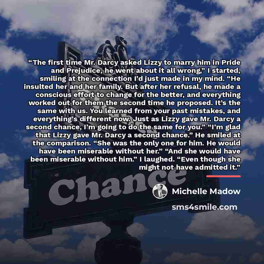 “The first time Mr. Darcy asked Lizzy to marry him in Pride and Prejudice, he went about it all wrong,” I started, smiling at the connection I’d just made in my mind. “He insulted her and her family. But after her refusal, he made a conscious effort to change for the better, and everything worked…” quote by Michelle Madow