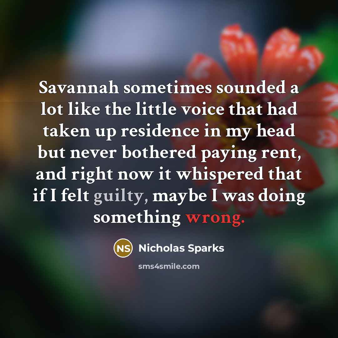“Savannah sometimes sounded a lot like the little voice that had taken up residence in my head but never bothered paying rent, and right now it whispered that if I felt guilty, maybe I was doing something wrong.” quote by Nicholas Sparks