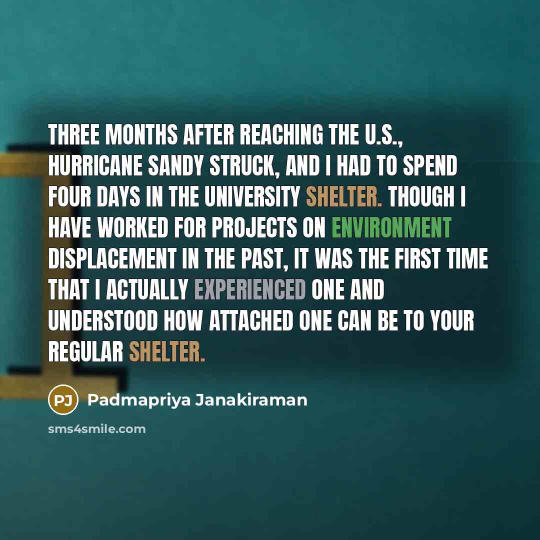 “Three months after reaching the U.S., hurricane Sandy struck, and I had to spend four days in the university shelter. Though I have worked for projects on environment displacement in the past, it was the first time that I actually experienced one and understood how attached one can be to your…” quote by Padmapriya Janakiraman