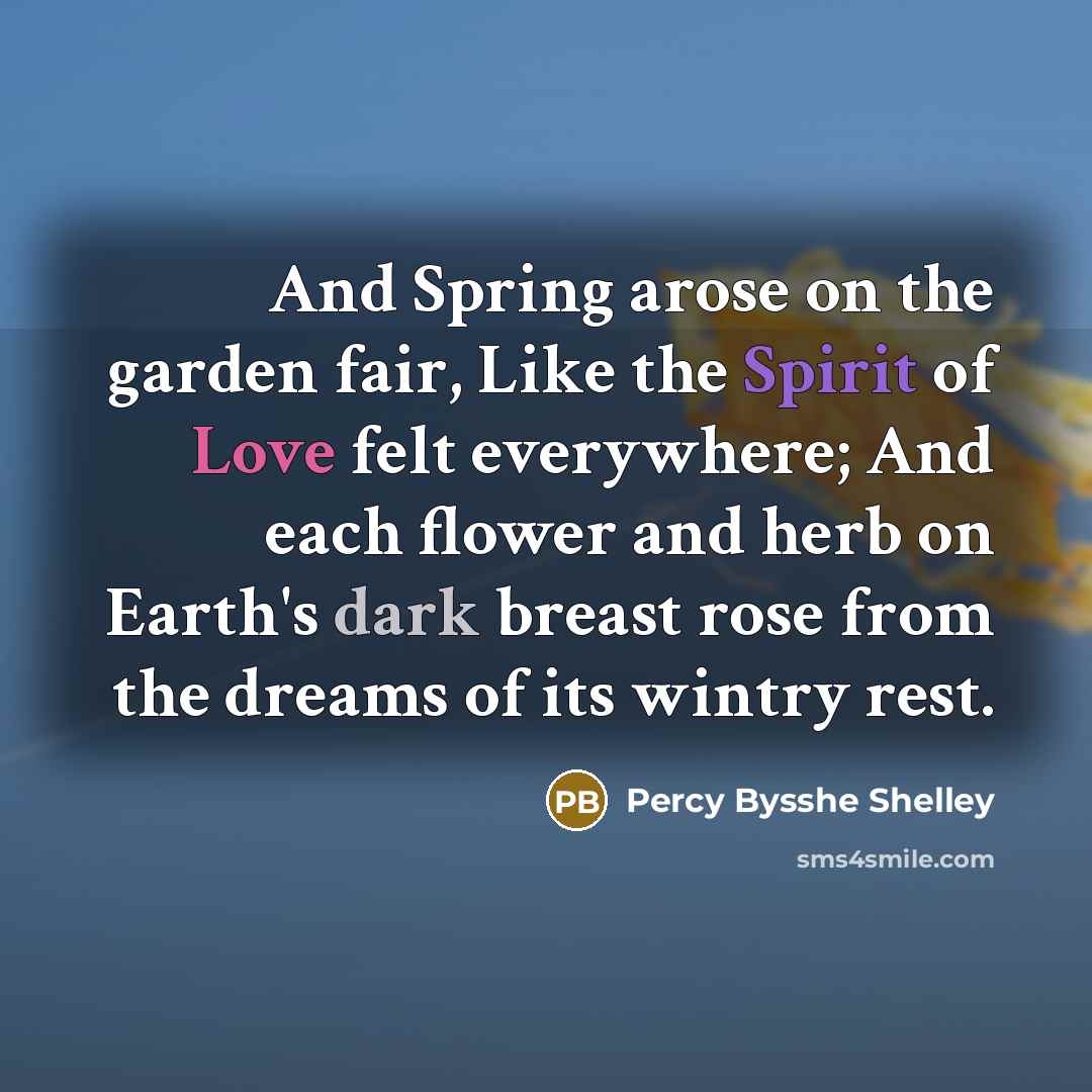 “And Spring arose on the garden fair, Like the Spirit of Love felt everywhere; And each flower and herb on Earth's dark breast rose from the dreams of its wintry rest.” quote by Percy Bysshe Shelley