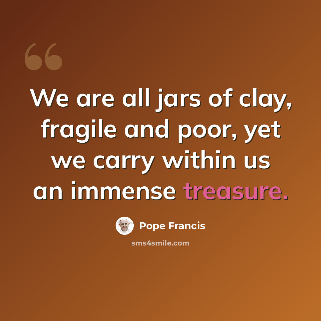 “We are all jars of clay, fragile and poor, yet we carry within us an immense treasure.” quote by Pope Francis