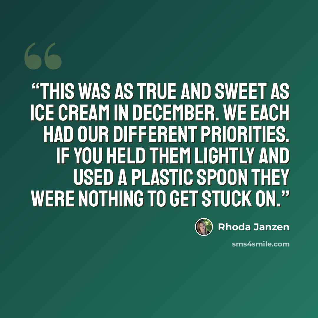 “This was as true and sweet as ice cream in December. We each had our different priorities. If you held them lightly and used a plastic spoon they were nothing to get stuck on.” quote by Rhoda Janzen