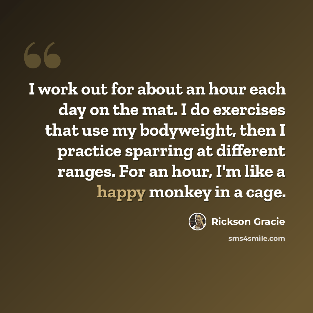 “I work out for about an hour each day on the mat. I do exercises that use my bodyweight, then I practice sparring at different ranges. For an hour, I'm like a happy monkey in a cage.” quote by Rickson Gracie