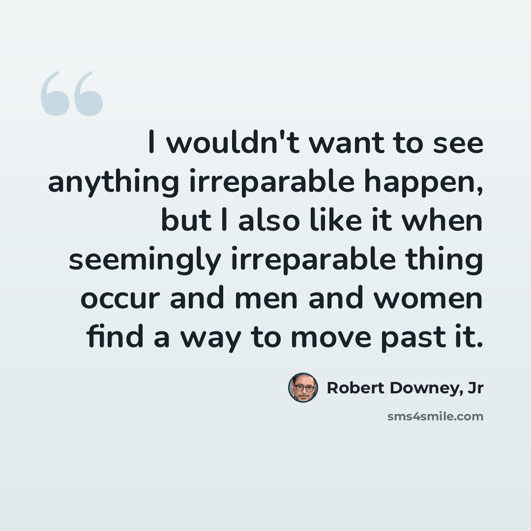 “I wouldn't want to see anything irreparable happen, but I also like it when seemingly irreparable thing occur and men and women find a way to move past it.” quote by Robert Downey, Jr