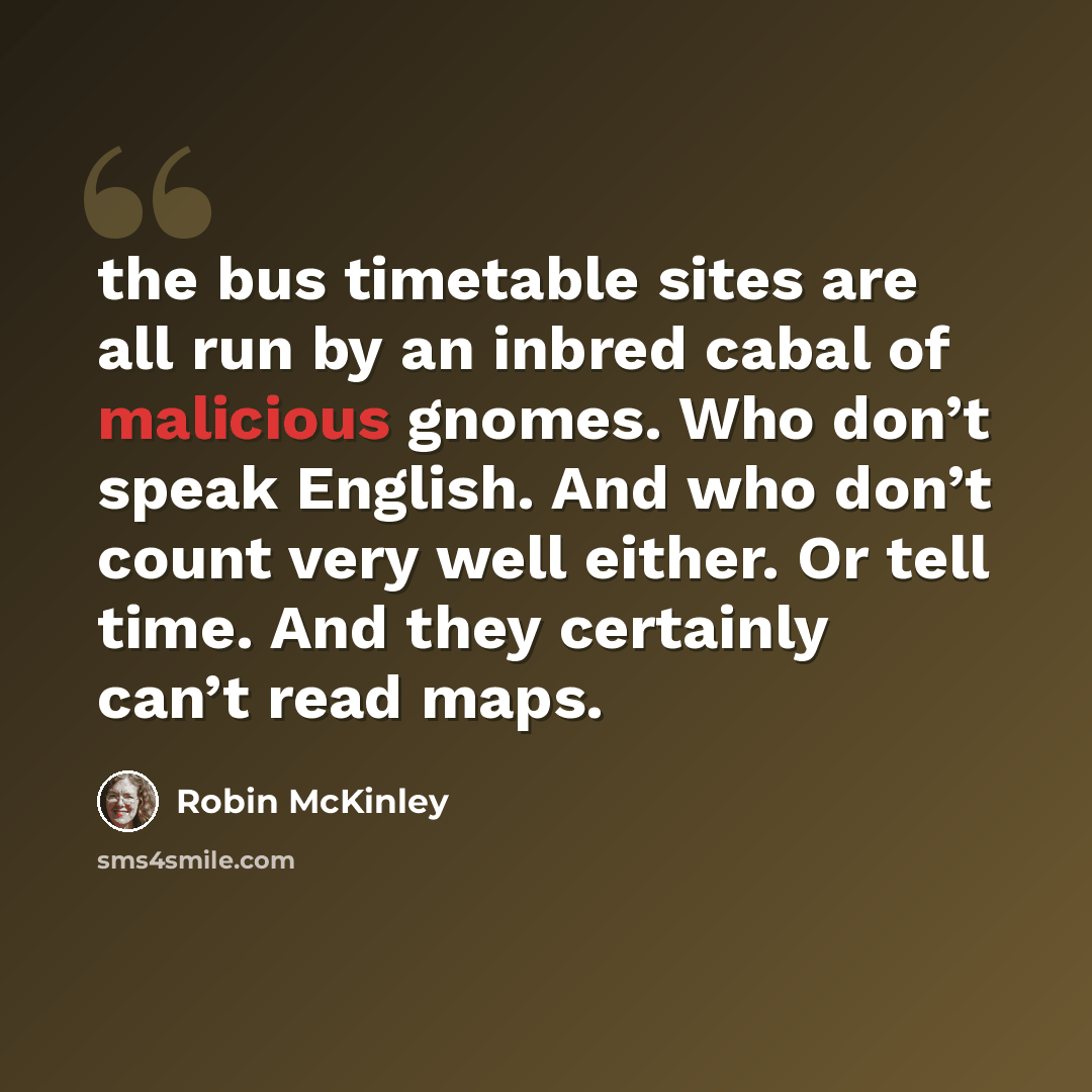 “the bus timetable sites are all run by an inbred cabal of malicious gnomes. Who don’t speak English. And who don’t count very well either. Or tell time. And they certainly can’t read maps.” quote by Robin McKinley