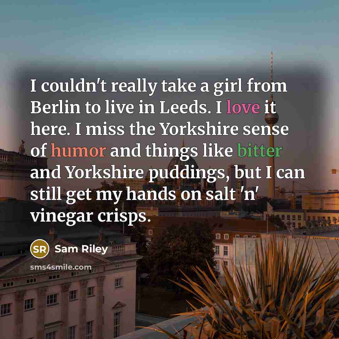 “I couldn't really take a girl from Berlin to live in Leeds. I love it here. I miss the Yorkshire sense of humor and things like bitter and Yorkshire puddings, but I can still get my hands on salt 'n' vinegar crisps.” quote by Sam Riley