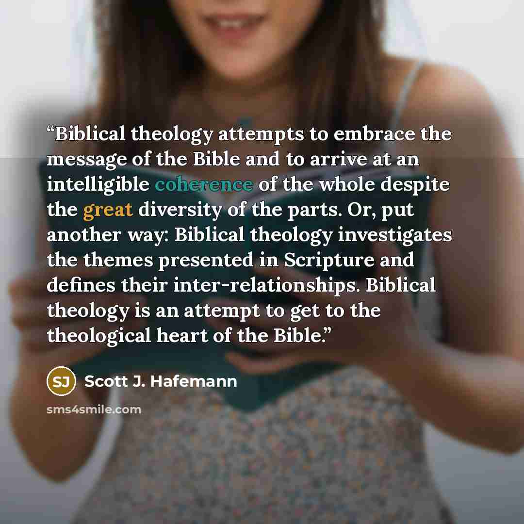 “Biblical theology attempts to embrace the message of the Bible and to arrive at an intelligible coherence of the whole despite the great diversity of the parts. Or, put another way: Biblical theology investigates the themes presented in Scripture and defines their inter-relationships. Biblical…” quote by Scott J. Hafemann