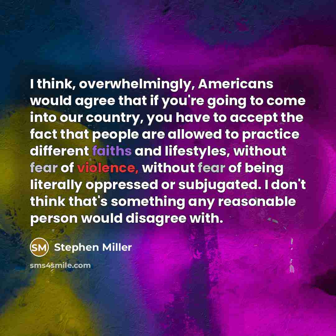 “I think, overwhelmingly, Americans would agree that if you're going to come into our country, you have to accept the fact that people are allowed to practice different faiths and lifestyles, without fear of violence, without fear of being literally oppressed or subjugated. I don't think that's…” quote by Stephen Miller