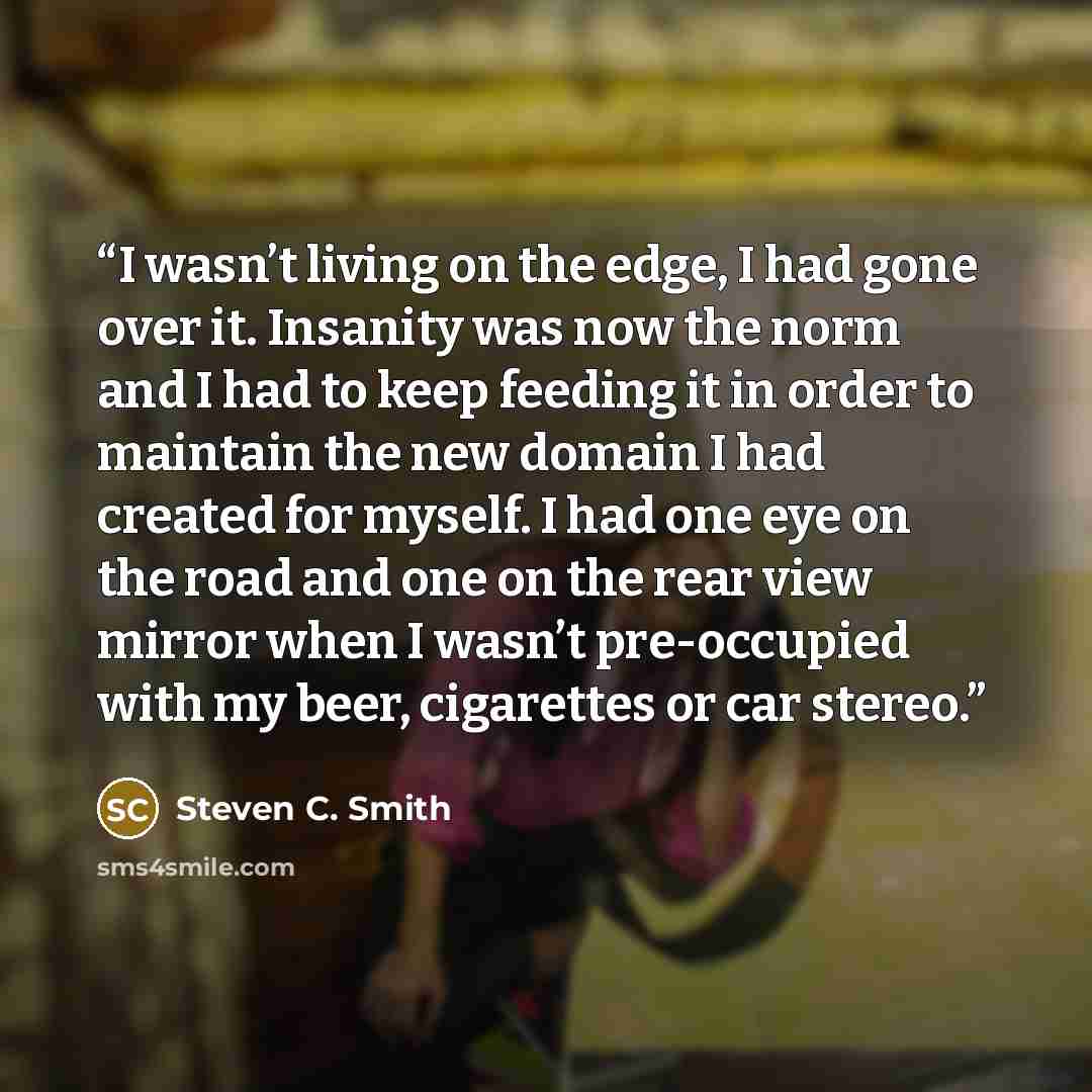 “I wasn’t living on the edge, I had gone over it. Insanity was now the norm and I had to keep feeding it in order to maintain the new domain I had created for myself. I had one eye on the road and one on the rear view mirror when I wasn’t pre-occupied with my beer, cigarettes or car stereo.” quote by Steven C. Smith