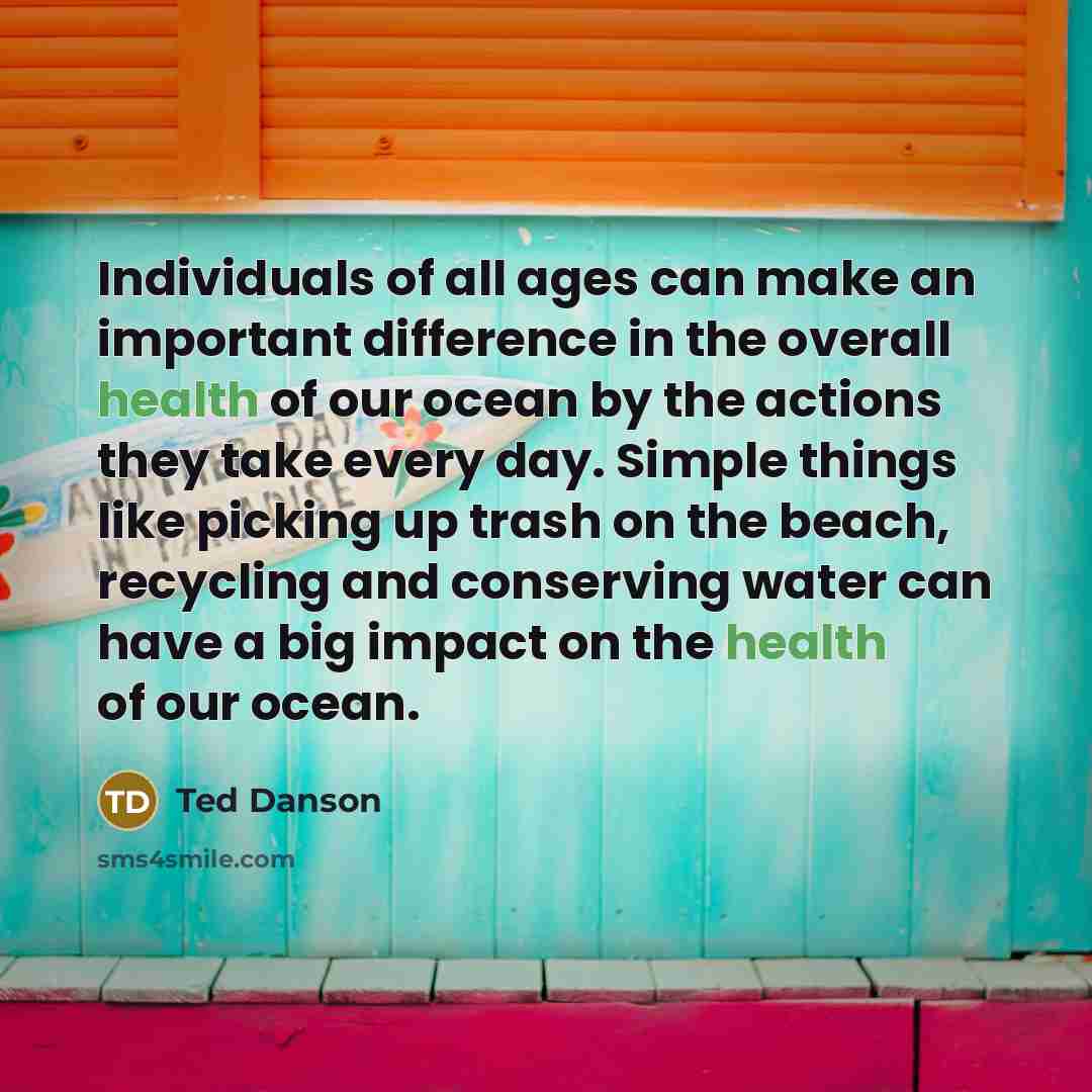 “Individuals of all ages can make an important difference in the overall health of our ocean by the actions they take every day. Simple things like picking up trash on the beach, recycling and conserving water can have a big impact on the health of our ocean.” quote by Ted Danson