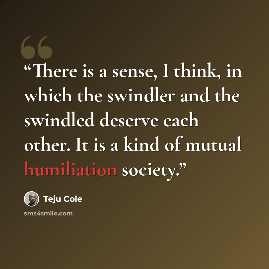 “There is a sense, I think, in which the swindler and the swindled deserve each other. It is a kind of mutual humiliation society.” quote by Teju Cole