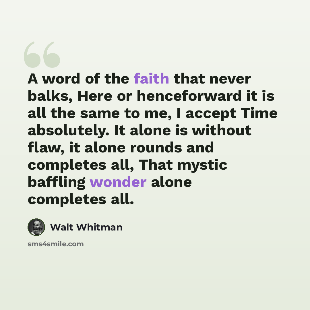 “A word of the faith that never balks, Here or henceforward it is all the same to me, I accept Time absolutely. It alone is without flaw, it alone rounds and completes all, That mystic baffling wonder alone completes all.” quote by Walt Whitman