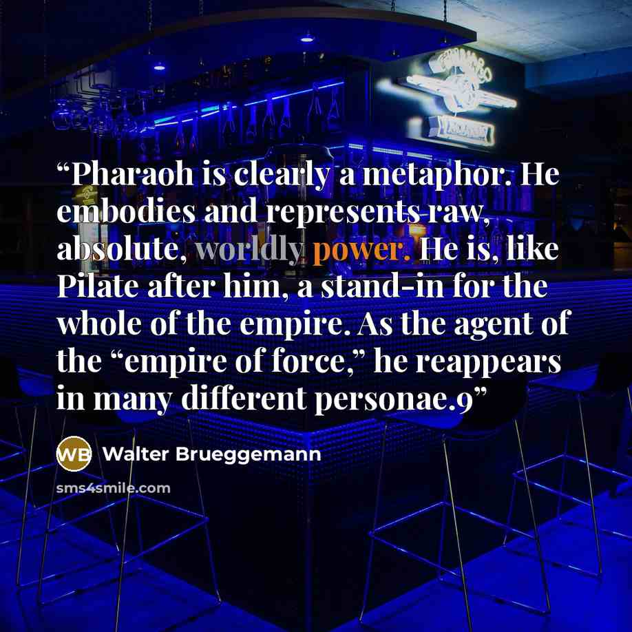 “Pharaoh is clearly a metaphor. He embodies and represents raw, absolute, worldly power. He is, like Pilate after him, a stand-in for the whole of the empire. As the agent of the “empire of force,” he reappears in many different personae.9” quote by Walter Brueggemann