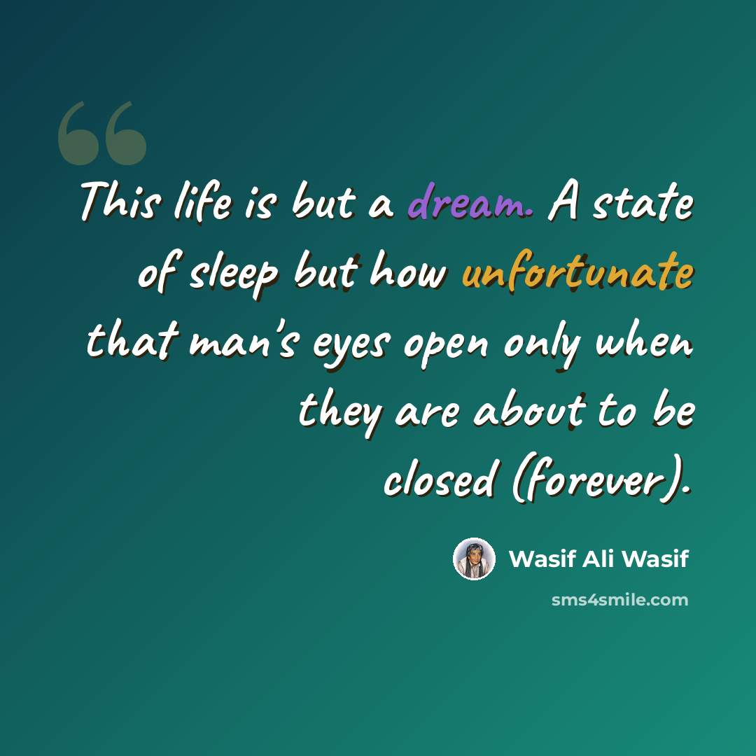 “This life is but a dream. A state of sleep but how unfortunate that man's eyes open only when they are about to be closed (forever).” quote by Wasif Ali Wasif