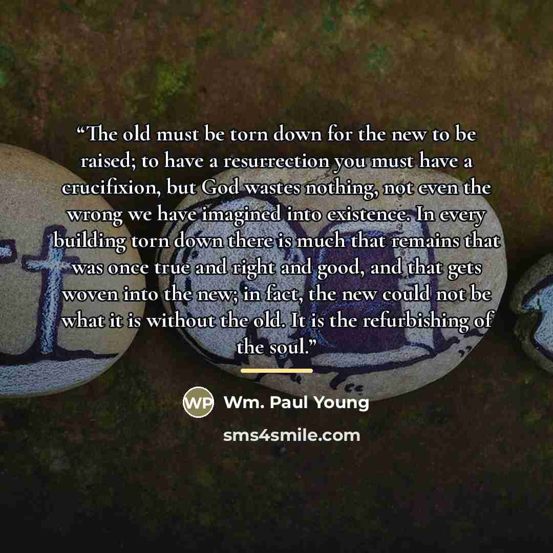 “The old must be torn down for the new to be raised; to have a resurrection you must have a crucifixion, but God wastes nothing, not even the wrong we have imagined into existence. In every building torn down there is much that remains that was once true and right and good, and that gets woven into…” quote by Wm. Paul Young