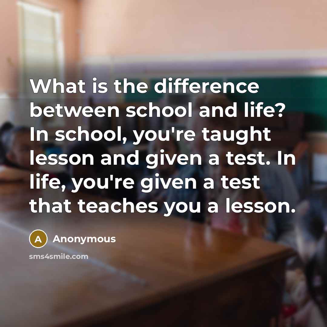 “What is the difference between school and life? In school, you're taught lesson and given a test. In life, you're given a test that teaches you a lesson.” quote by Anonymous